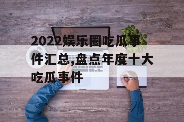 2022娱乐圈吃瓜事件汇总,盘点年度十大吃瓜事件