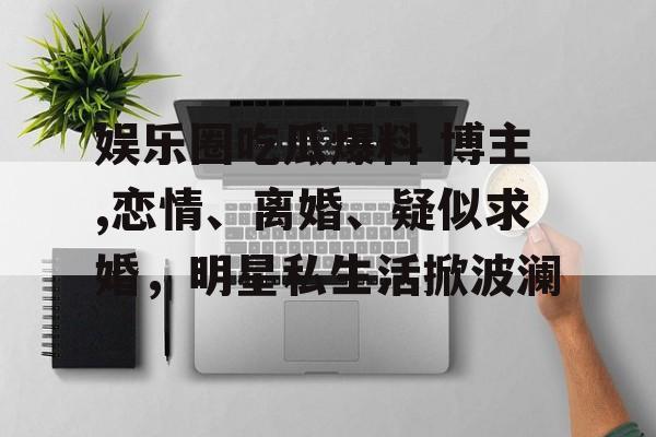 娱乐圈吃瓜爆料 博主,恋情、离婚、疑似求婚，明星私生活掀波澜