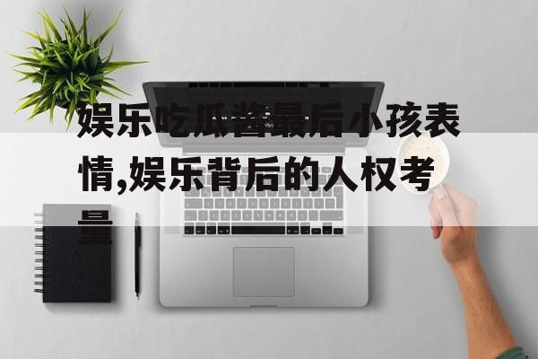 娱乐吃瓜酱最后小孩表情,娱乐背后的人权考量