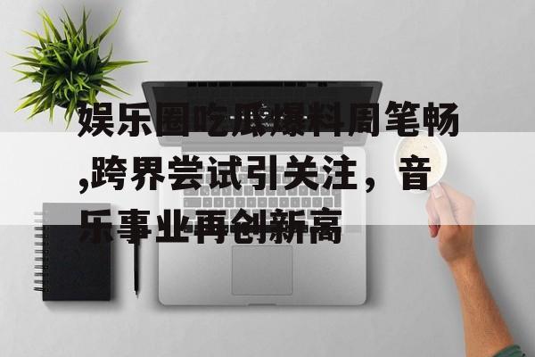 娱乐圈吃瓜爆料周笔畅,跨界尝试引关注，音乐事业再创新高