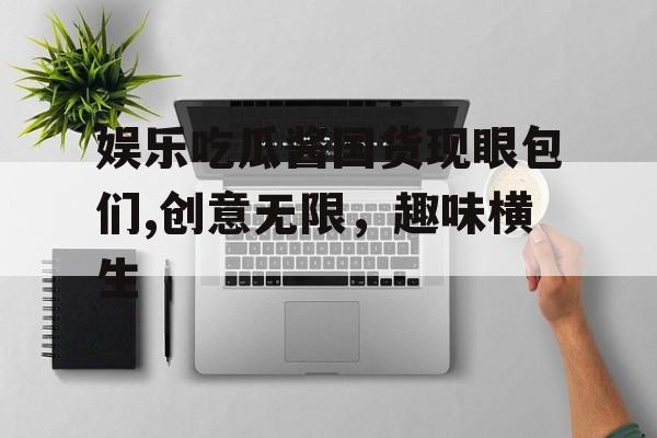 娱乐吃瓜酱国货现眼包们,创意无限，趣味横生
