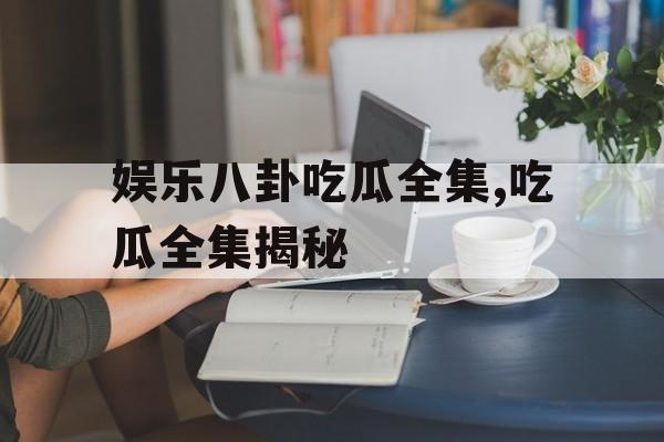 娱乐八卦吃瓜全集,吃瓜全集揭秘
