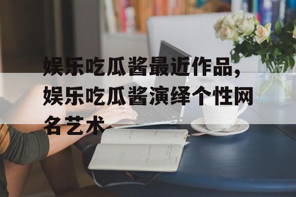 娱乐吃瓜酱最近作品,娱乐吃瓜酱演绎个性网名艺术