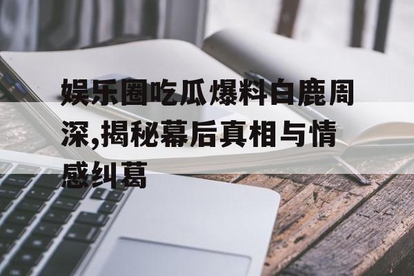 娱乐圈吃瓜爆料白鹿周深,揭秘幕后真相与情感纠葛