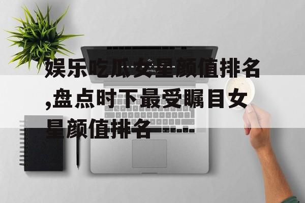 娱乐吃瓜女星颜值排名,盘点时下最受瞩目女星颜值排名