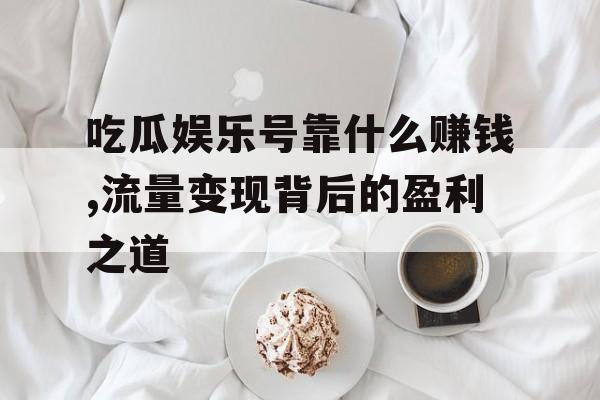 吃瓜娱乐号靠什么赚钱,流量变现背后的盈利之道