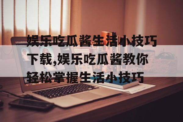 娱乐吃瓜酱生活小技巧下载,娱乐吃瓜酱教你轻松掌握生活小技巧