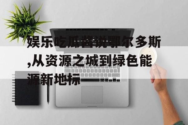 娱乐吃瓜酱说鄂尔多斯,从资源之城到绿色能源新地标