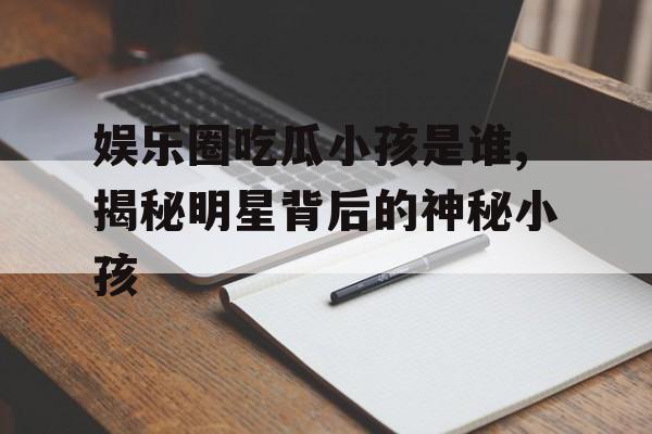 娱乐圈吃瓜小孩是谁,揭秘明星背后的神秘小孩