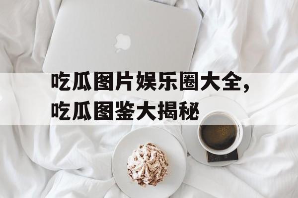 吃瓜图片娱乐圈大全,吃瓜图鉴大揭秘