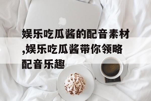 娱乐吃瓜酱的配音素材,娱乐吃瓜酱带你领略配音乐趣