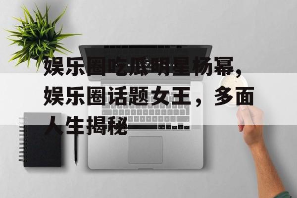 娱乐圈吃瓜明星杨幂,娱乐圈话题女王，多面人生揭秘