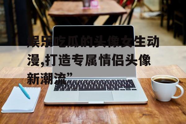 娱乐吃瓜的头像女生动漫,打造专属情侣头像新潮流”