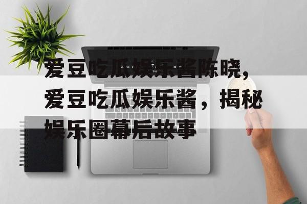 爱豆吃瓜娱乐酱陈晓,爱豆吃瓜娱乐酱，揭秘娱乐圈幕后故事