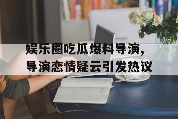 娱乐圈吃瓜爆料导演,导演恋情疑云引发热议