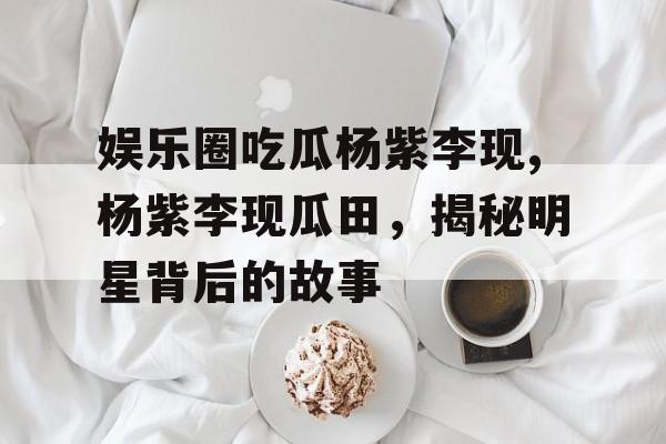娱乐圈吃瓜杨紫李现,杨紫李现瓜田，揭秘明星背后的故事