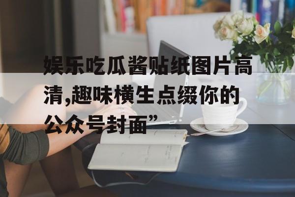 娱乐吃瓜酱贴纸图片高清,趣味横生点缀你的公众号封面”