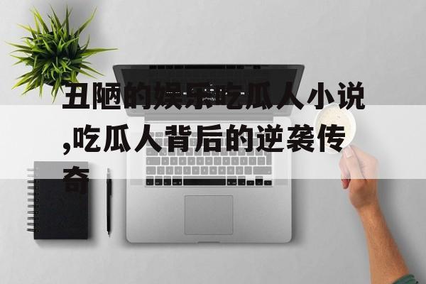 丑陋的娱乐吃瓜人小说,吃瓜人背后的逆袭传奇