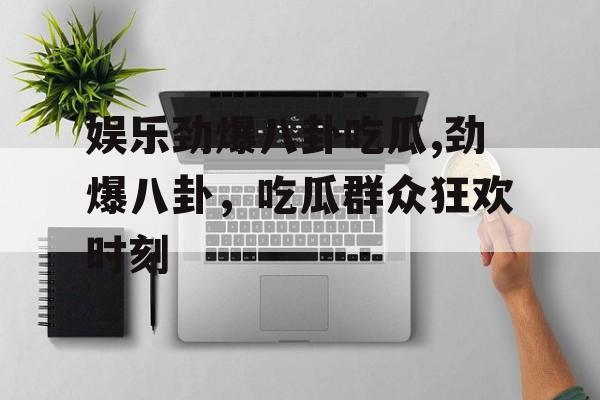 娱乐劲爆八卦吃瓜,劲爆八卦，吃瓜群众狂欢时刻