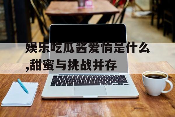娱乐吃瓜酱爱情是什么,甜蜜与挑战并存