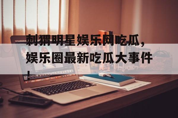 刺猬明星娱乐网吃瓜,娱乐圈最新吃瓜大事件！