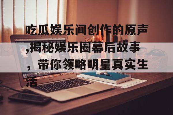 吃瓜娱乐间创作的原声,揭秘娱乐圈幕后故事，带你领略明星真实生活