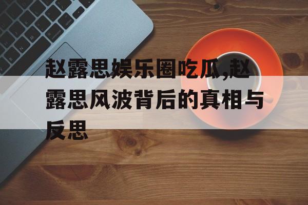 赵露思娱乐圈吃瓜,赵露思风波背后的真相与反思