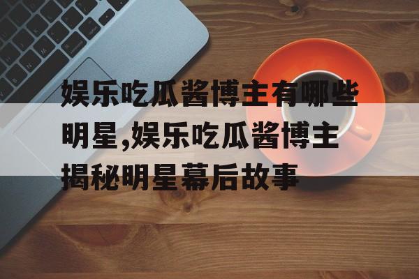 娱乐吃瓜酱博主有哪些明星,娱乐吃瓜酱博主揭秘明星幕后故事