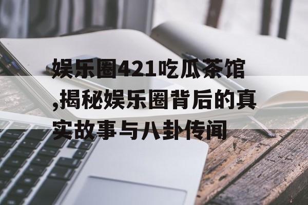 娱乐圈421吃瓜茶馆,揭秘娱乐圈背后的真实故事与八卦传闻