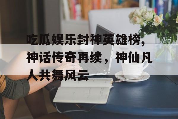 吃瓜娱乐封神英雄榜,神话传奇再续，神仙凡人共舞风云