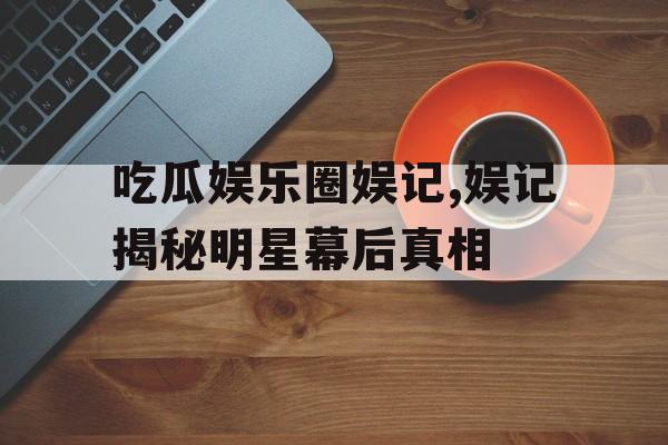 吃瓜娱乐圈娱记,娱记揭秘明星幕后真相