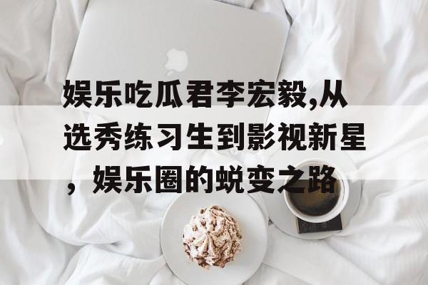 娱乐吃瓜君李宏毅,从选秀练习生到影视新星，娱乐圈的蜕变之路