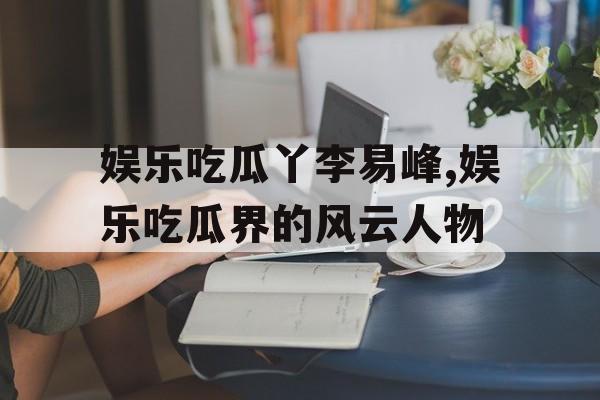 娱乐吃瓜丫李易峰,娱乐吃瓜界的风云人物