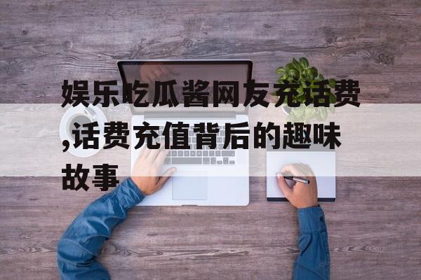娱乐吃瓜酱网友充话费,话费充值背后的趣味故事