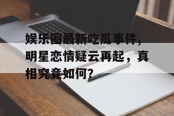 娱乐圈最新吃瓜事件,明星恋情疑云再起，真相究竟如何？
