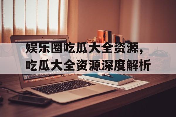 娱乐圈吃瓜大全资源,吃瓜大全资源深度解析