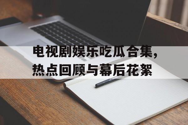 电视剧娱乐吃瓜合集,热点回顾与幕后花絮
