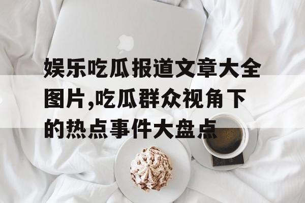 娱乐吃瓜报道文章大全图片,吃瓜群众视角下的热点事件大盘点