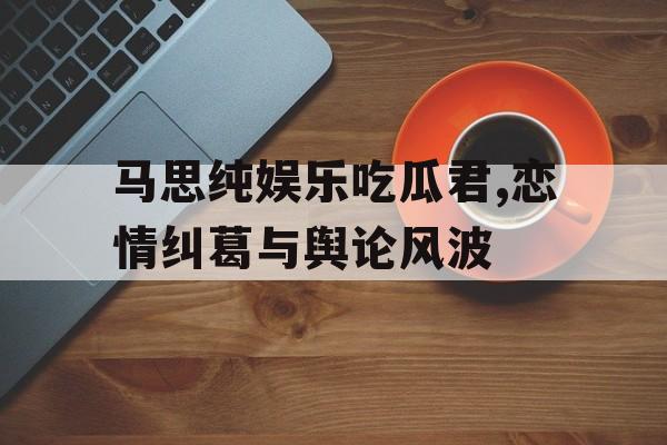 马思纯娱乐吃瓜君,恋情纠葛与舆论风波