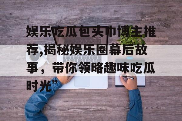 娱乐吃瓜包头巾博主推荐,揭秘娱乐圈幕后故事，带你领略趣味吃瓜时光”