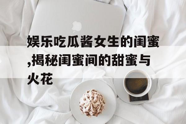 娱乐吃瓜酱女生的闺蜜,揭秘闺蜜间的甜蜜与火花