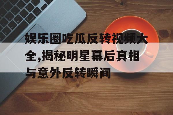 娱乐圈吃瓜反转视频大全,揭秘明星幕后真相与意外反转瞬间