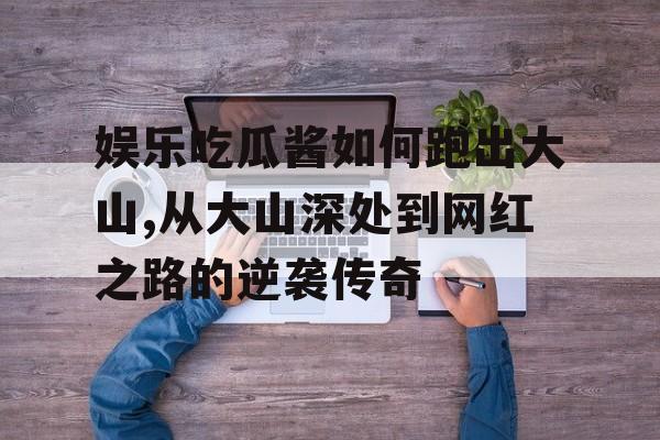 娱乐吃瓜酱如何跑出大山,从大山深处到网红之路的逆袭传奇