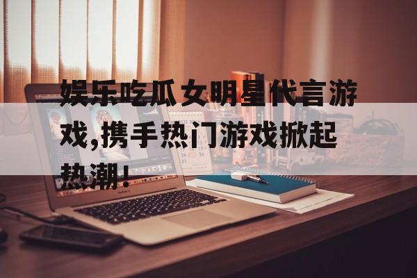 娱乐吃瓜女明星代言游戏,携手热门游戏掀起热潮！