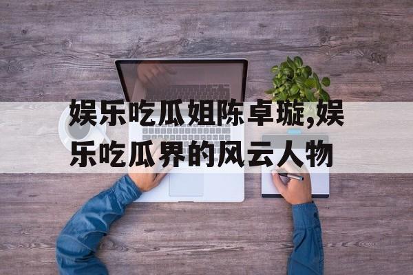 娱乐吃瓜姐陈卓璇,娱乐吃瓜界的风云人物