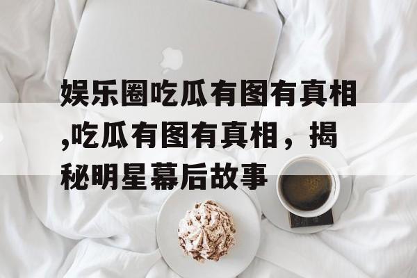 娱乐圈吃瓜有图有真相,吃瓜有图有真相，揭秘明星幕后故事