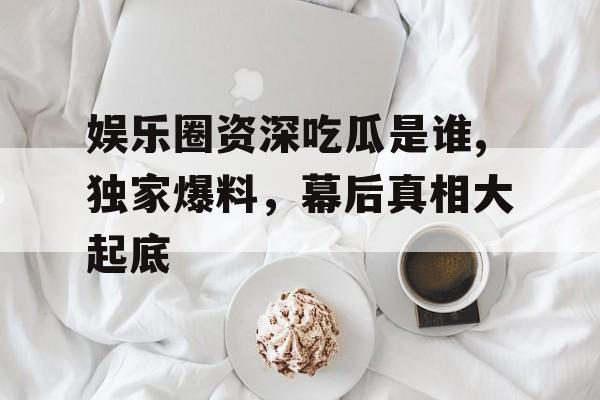 娱乐圈资深吃瓜是谁,独家爆料，幕后真相大起底