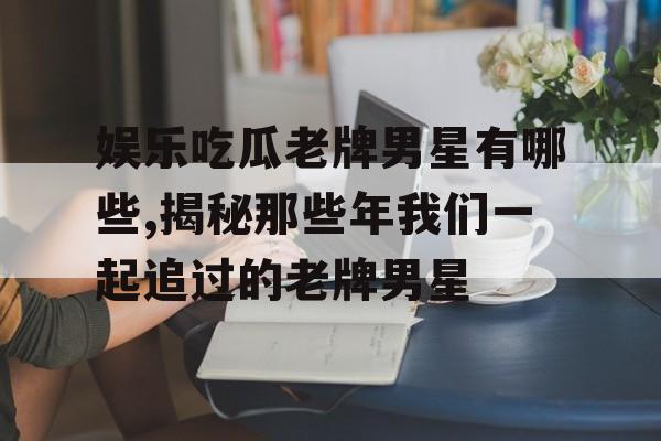 娱乐吃瓜老牌男星有哪些,揭秘那些年我们一起追过的老牌男星