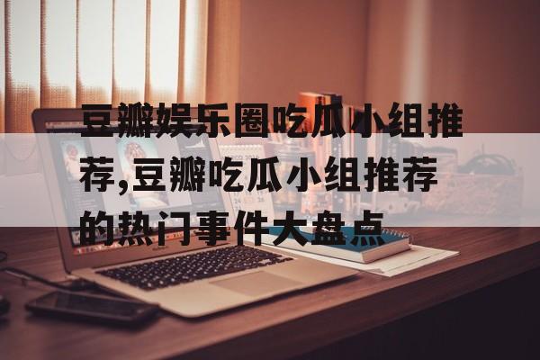豆瓣娱乐圈吃瓜小组推荐,豆瓣吃瓜小组推荐的热门事件大盘点