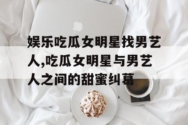 娱乐吃瓜女明星找男艺人,吃瓜女明星与男艺人之间的甜蜜纠葛